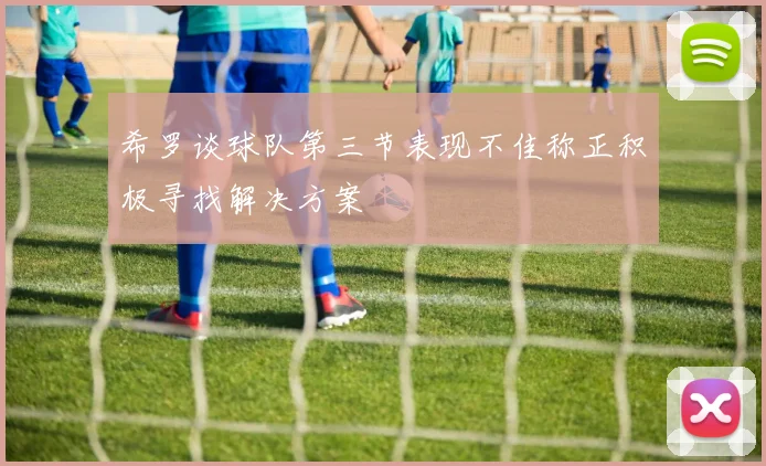 希罗谈球队第三节表现不佳称正积极寻找解决方案