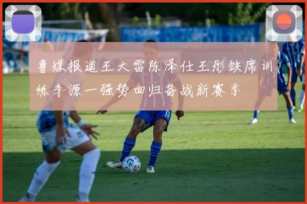 鲁媒报道王大雷陈泽仕王彤缺席训练李源一强势回归备战新赛季