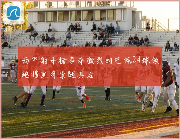 西甲射手榜争夺激烈姆巴佩24球领跑穆里奇紧随其后