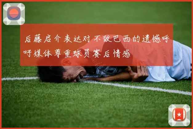 后藤启介表达对不敌巴西的遗憾呼吁媒体尊重球员赛后情感