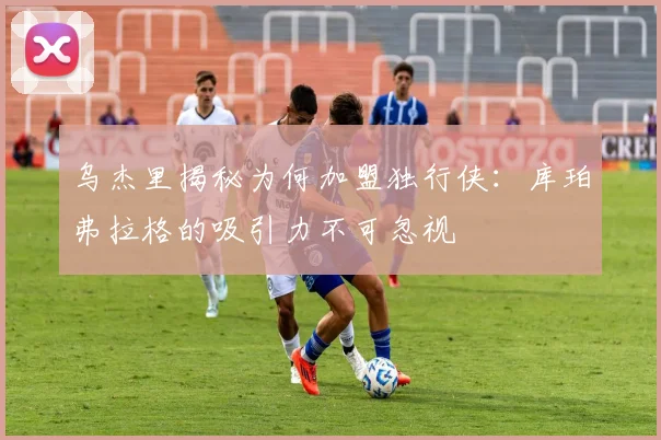 乌杰里揭秘为何加盟独行侠：库珀弗拉格的吸引力不可忽视