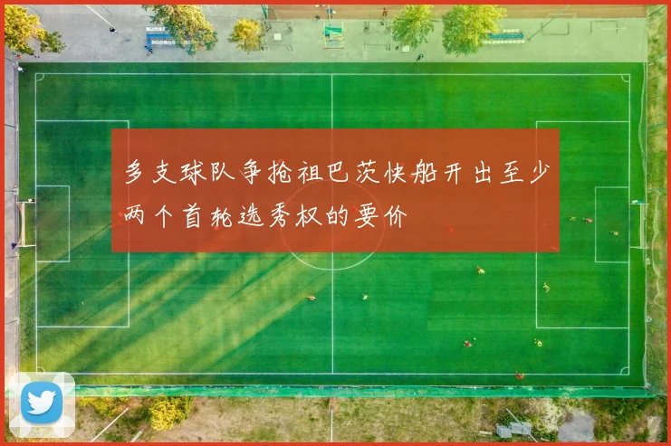 多支球队争抢祖巴茨快船开出至少两个首轮选秀权的要价