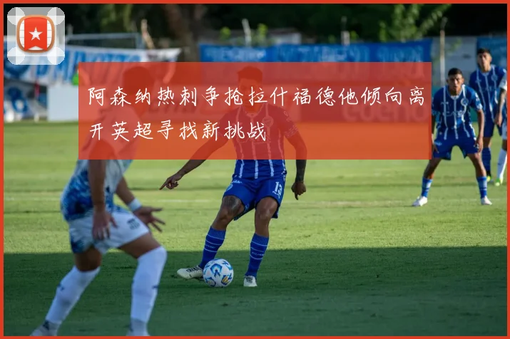 阿森纳热刺争抢拉什福德他倾向离开英超寻找新挑战