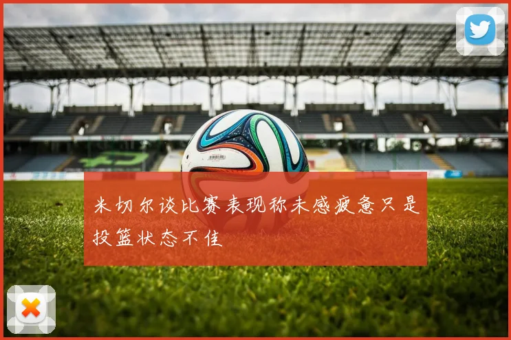 米切尔谈比赛表现称未感疲惫只是投篮状态不佳