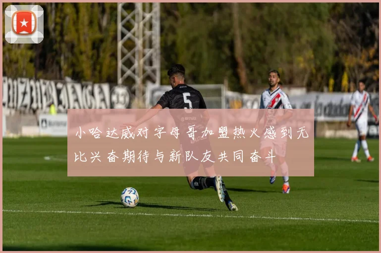 小哈达威对字母哥加盟热火感到无比兴奋期待与新队友共同奋斗