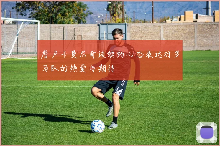 詹卢卡曼尼奇谈续约心态表达对罗马队的热爱与期待