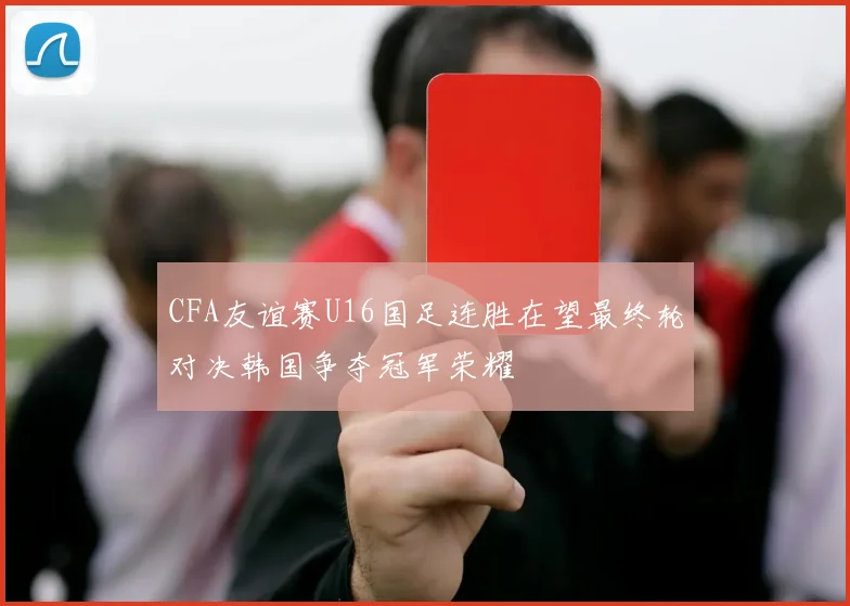 CFA友谊赛U16国足连胜在望最终轮对决韩国争夺冠军荣耀