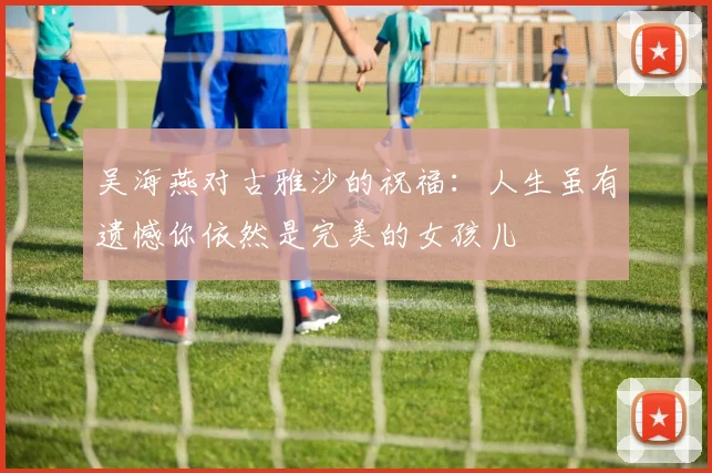 吴海燕对古雅沙的祝福：人生虽有遗憾你依然是完美的女孩儿