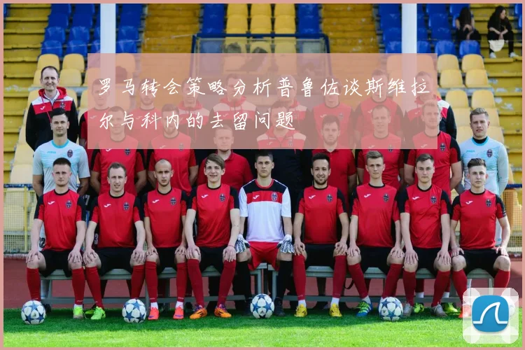 罗马转会策略分析普鲁佐谈斯维拉尔与科内的去留问题