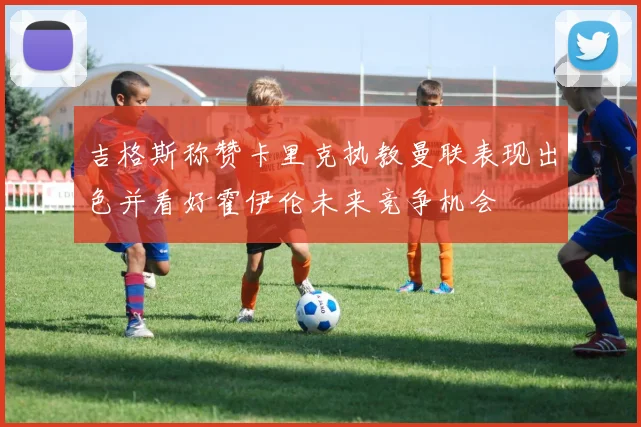 吉格斯称赞卡里克执教曼联表现出色并看好霍伊伦未来竞争机会