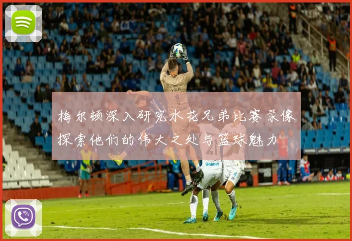 梅尔顿深入研究水花兄弟比赛录像探索他们的伟大之处与篮球魅力