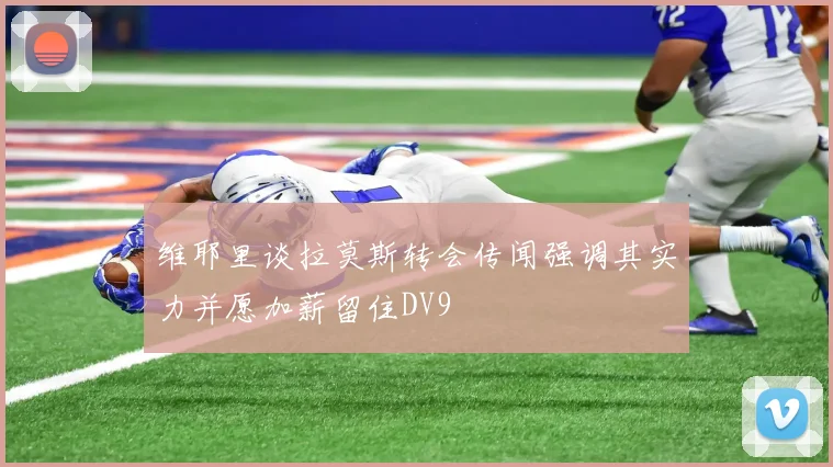 维耶里谈拉莫斯转会传闻强调其实力并愿加薪留住DV9