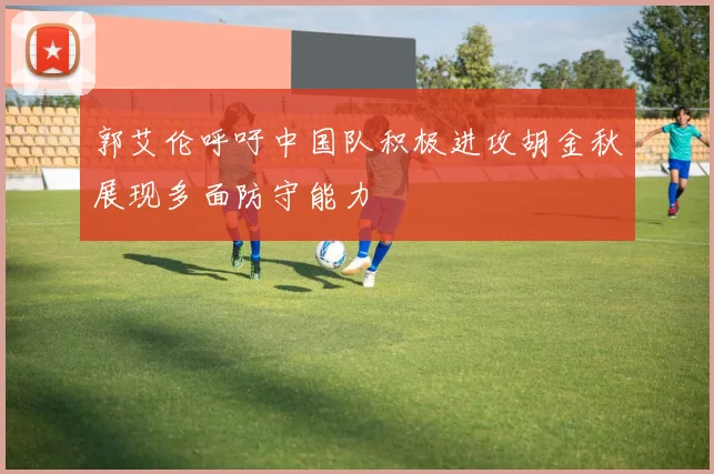 郭艾伦呼吁中国队积极进攻胡金秋展现多面防守能力