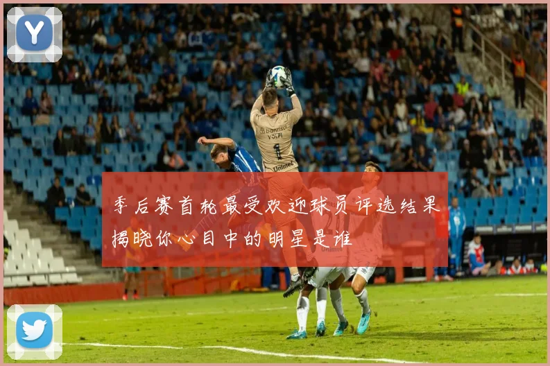 季后赛首轮最受欢迎球员评选结果揭晓你心目中的明星是谁