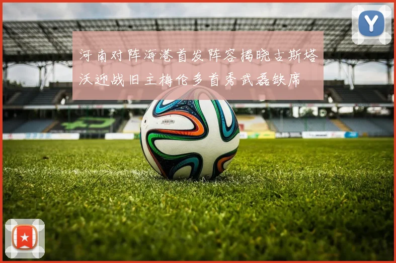 河南对阵海港首发阵容揭晓古斯塔沃迎战旧主梅伦多首秀武磊缺席