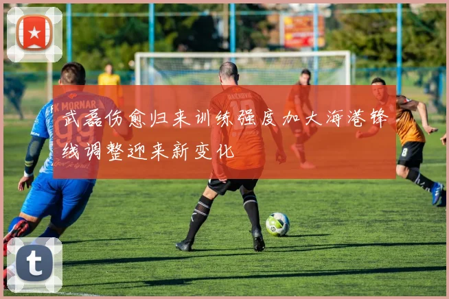 武磊伤愈归来训练强度加大海港锋线调整迎来新变化