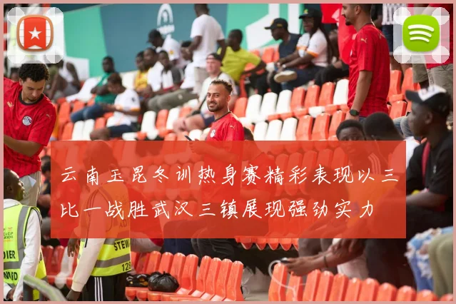 云南玉昆冬训热身赛精彩表现以三比一战胜武汉三镇展现强劲实力