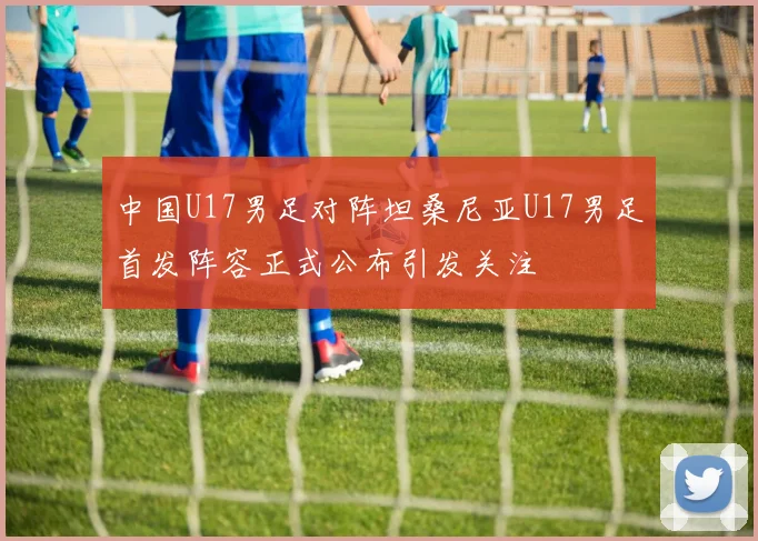 中国U17男足对阵坦桑尼亚U17男足首发阵容正式公布引发关注
