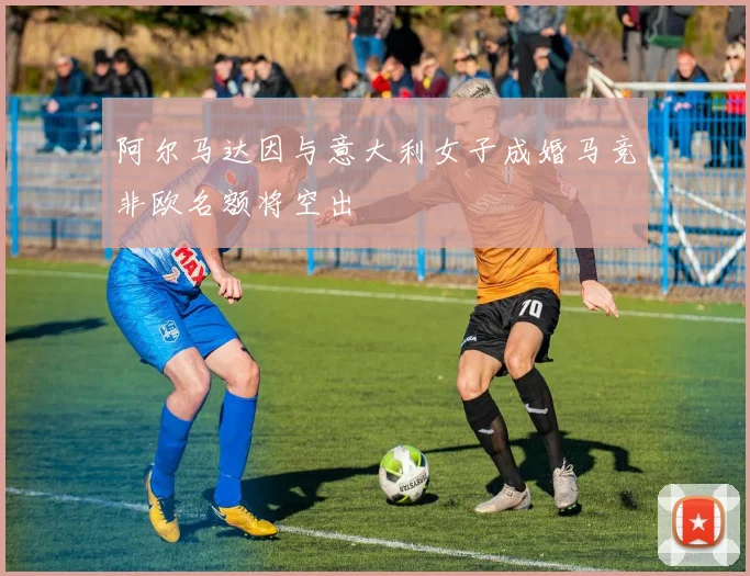 阿尔马达因与意大利女子成婚马竞非欧名额将空出