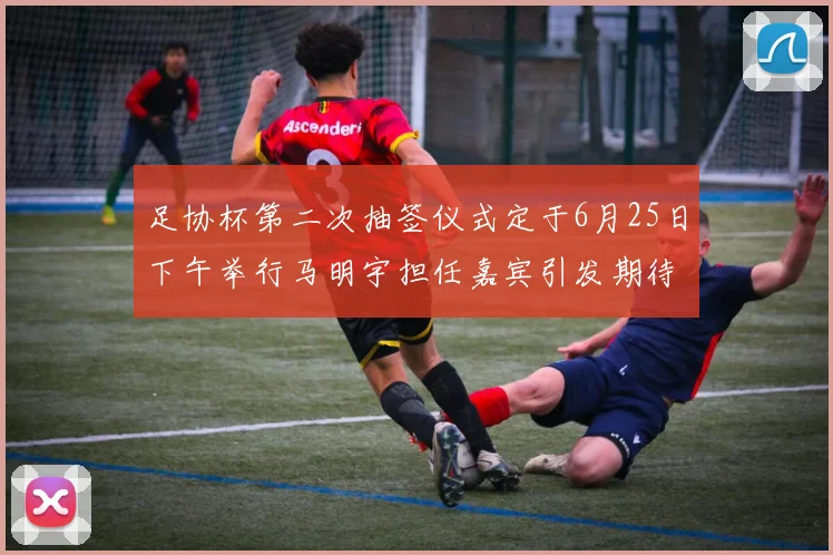足协杯第二次抽签仪式定于6月25日下午举行马明宇担任嘉宾引发期待