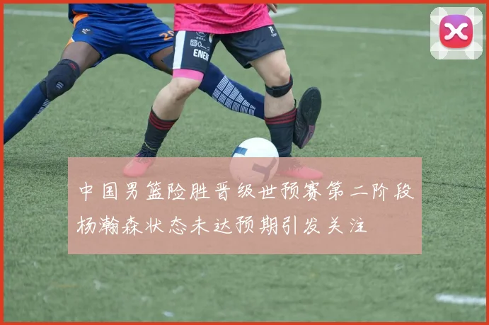 中国男篮险胜晋级世预赛第二阶段杨瀚森状态未达预期引发关注