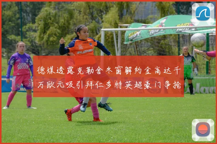 德媒透露克勒舍冬窗解约金高达千万欧元吸引拜仁多特英超豪门争抢