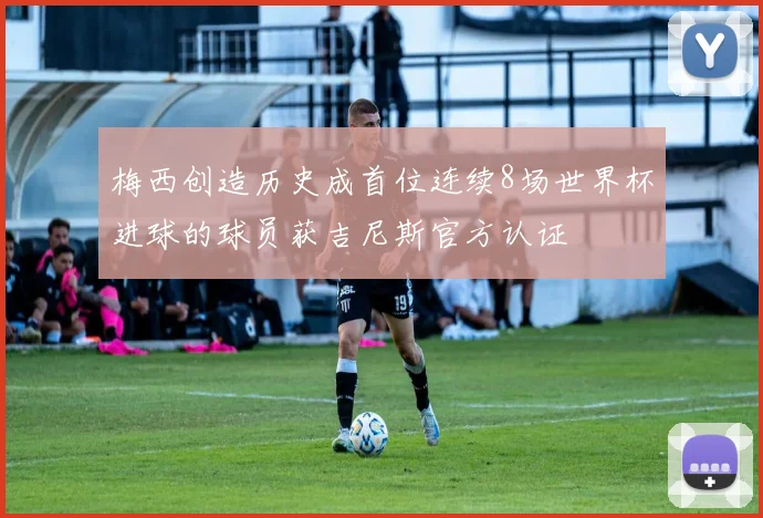 梅西创造历史成首位连续8场世界杯进球的球员获吉尼斯官方认证