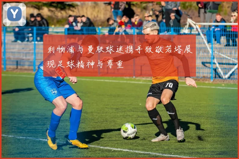利物浦与曼联球迷携手致敬若塔展现足球精神与尊重