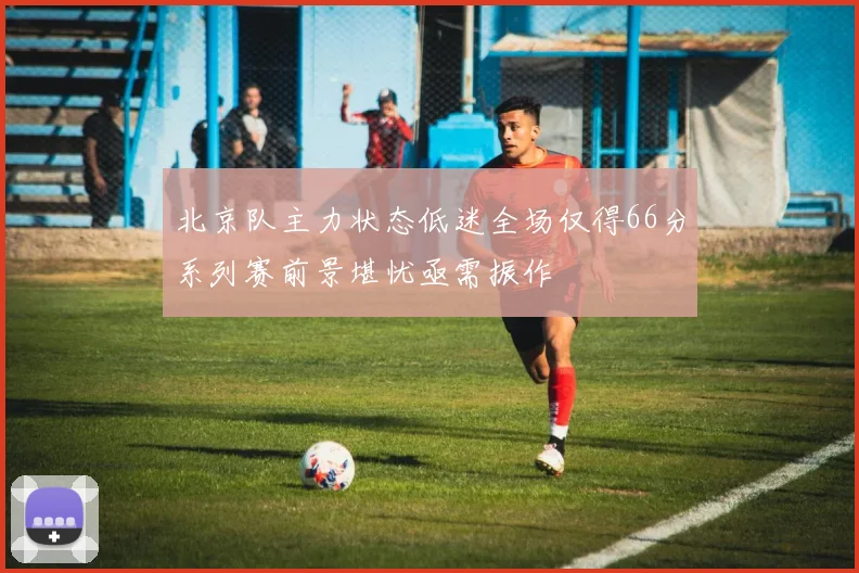 北京队主力状态低迷全场仅得66分系列赛前景堪忧亟需振作