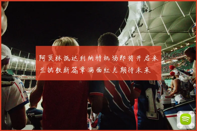 阿莫林抵达利纳特机场即将开启米兰执教新篇章满面红光期待未来