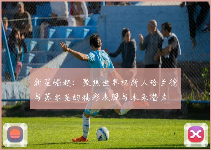 新星崛起:聚焦世界杯新人哈兰德与苏尔克的精彩表现与未来潜力