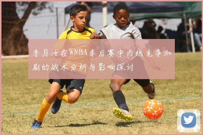 李月汝在WNBA季后赛中内线竞争加剧的战术分析与影响探讨