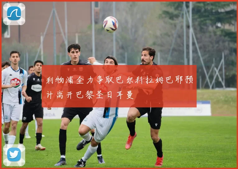 利物浦全力争取巴尔科拉姆巴耶预计离开巴黎圣日耳曼