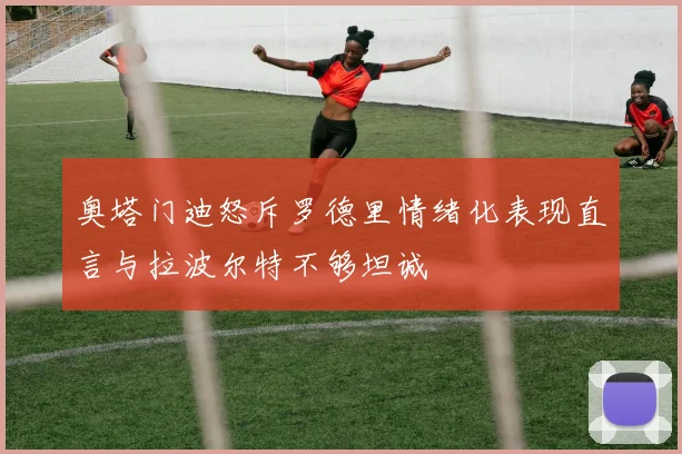 奥塔门迪怒斥罗德里情绪化表现直言与拉波尔特不够坦诚